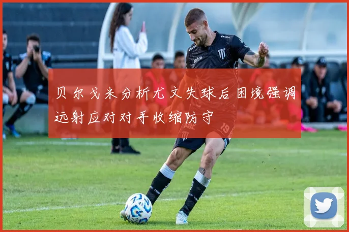 贝尔戈米分析尤文失球后困境强调远射应对对手收缩防守