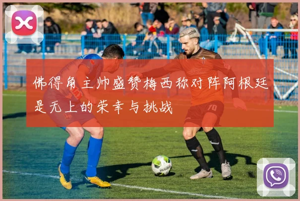 佛得角主帅盛赞梅西称对阵阿根廷是无上的荣幸与挑战