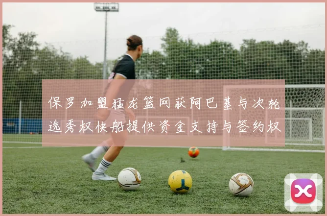 保罗加盟猛龙篮网获阿巴基与次轮选秀权快船提供资金支持与签约权
