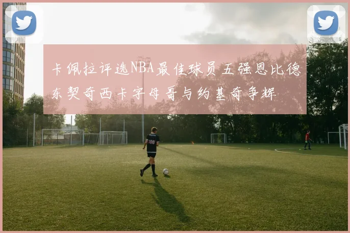 卡佩拉评选NBA最佳球员五强恩比德东契奇西卡字母哥与约基奇争辉