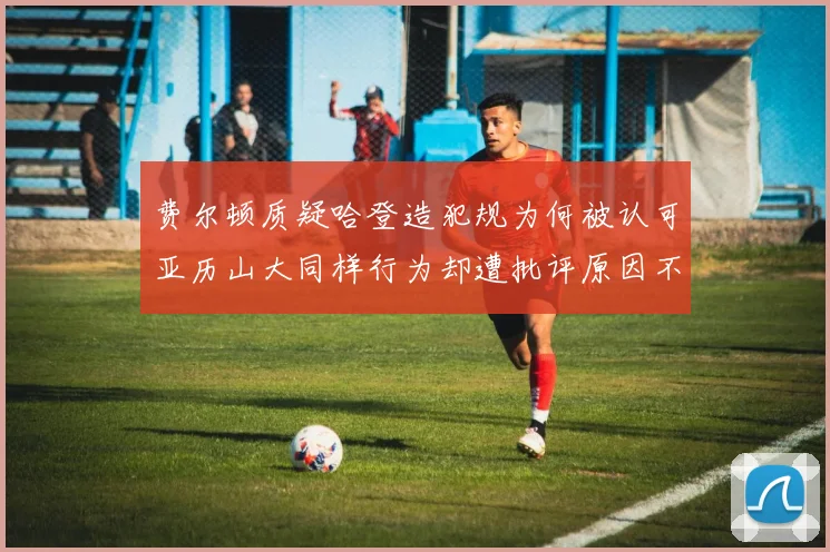 费尔顿质疑哈登造犯规为何被认可亚历山大同样行为却遭批评原因不明