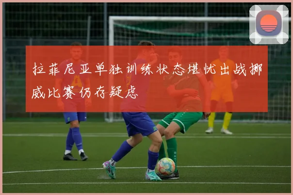拉菲尼亚单独训练状态堪忧出战挪威比赛仍存疑虑
