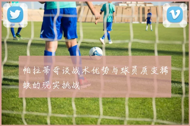 帕拉蒂奇谈战术优势与球员质变稀缺的现实挑战