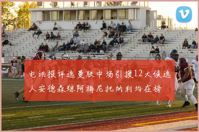 电讯报评选曼联中场引援12大候选人安德森琼阿梅尼托纳利均在榜