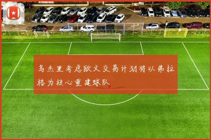 乌杰里考虑欧文交易计划将以弗拉格为核心重建球队