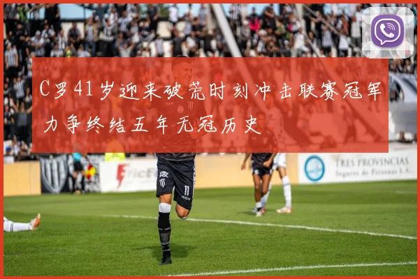C罗41岁迎来破荒时刻冲击联赛冠军力争终结五年无冠历史