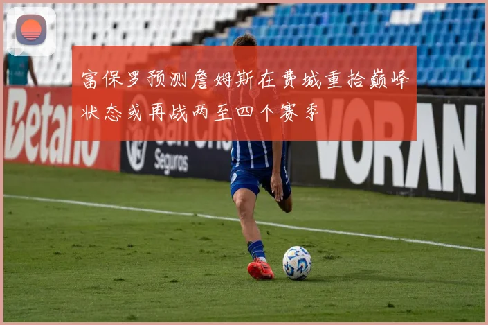富保罗预测詹姆斯在费城重拾巅峰状态或再战两至四个赛季
