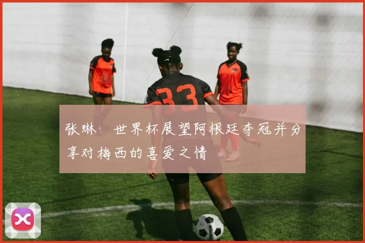 张琳芃世界杯展望阿根廷夺冠并分享对梅西的喜爱之情