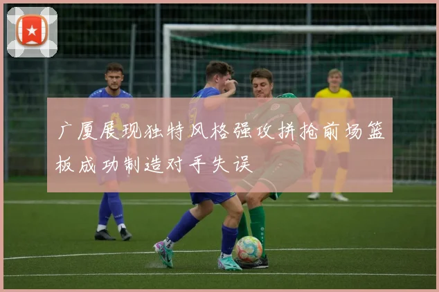广厦展现独特风格强攻拼抢前场篮板成功制造对手失误