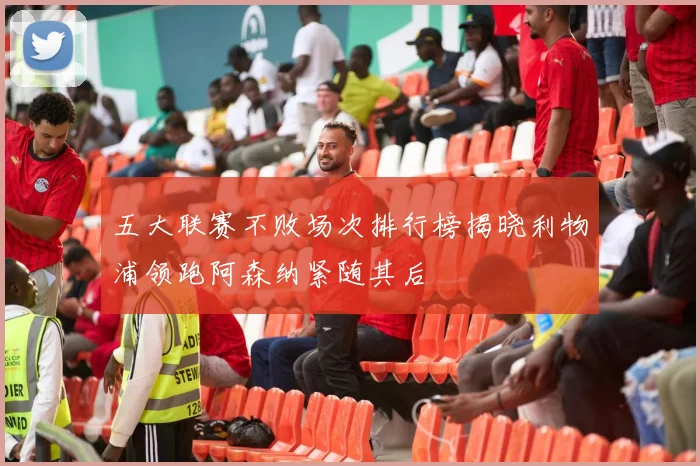 五大联赛不败场次排行榜揭晓利物浦领跑阿森纳紧随其后