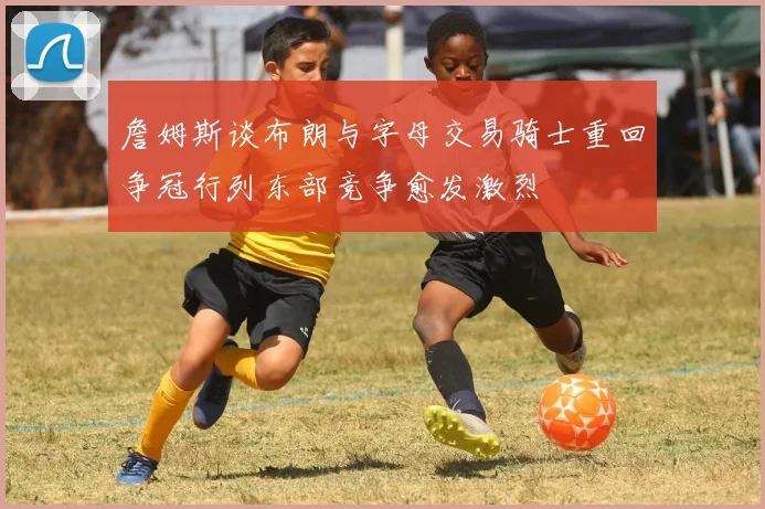 詹姆斯谈布朗与字母交易骑士重回争冠行列东部竞争愈发激烈