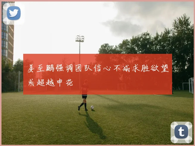 姜至鹏强调团队信心不减求胜欲望或超越申花