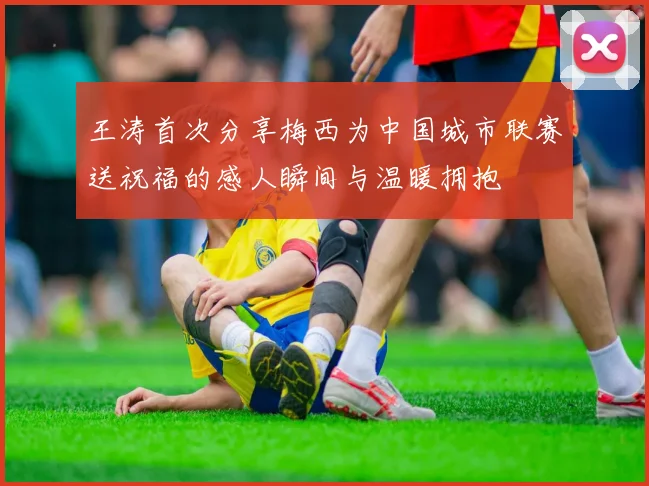 王涛首次分享梅西为中国城市联赛送祝福的感人瞬间与温暖拥抱