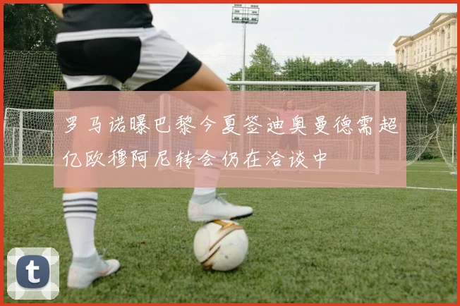 罗马诺曝巴黎今夏签迪奥曼德需超亿欧穆阿尼转会仍在洽谈中