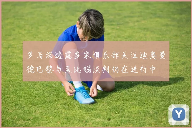 罗马诺透露多家俱乐部关注迪奥曼德巴黎与莱比锡谈判仍在进行中