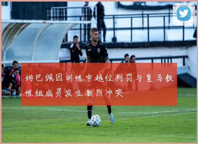 姆巴佩因训练中越位判罚与皇马教练组成员发生激烈冲突