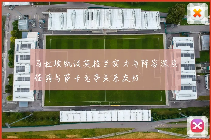 马杜埃凯谈英格兰实力与阵容深度强调与萨卡竞争关系友好