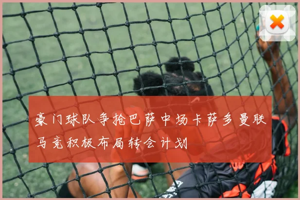 豪门球队争抢巴萨中场卡萨多曼联马竞积极布局转会计划