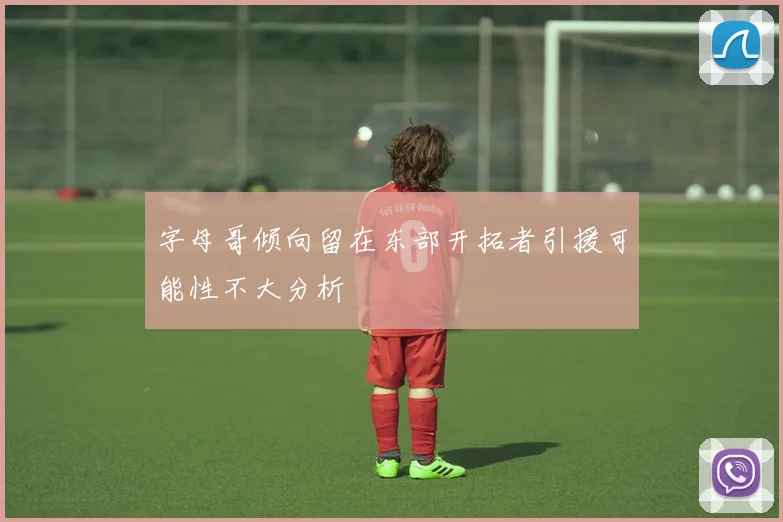 字母哥倾向留在东部开拓者引援可能性不大分析