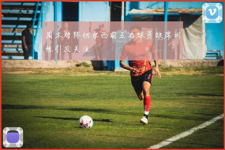 周末对阵切尔西前五名球员缺席训练引发关注