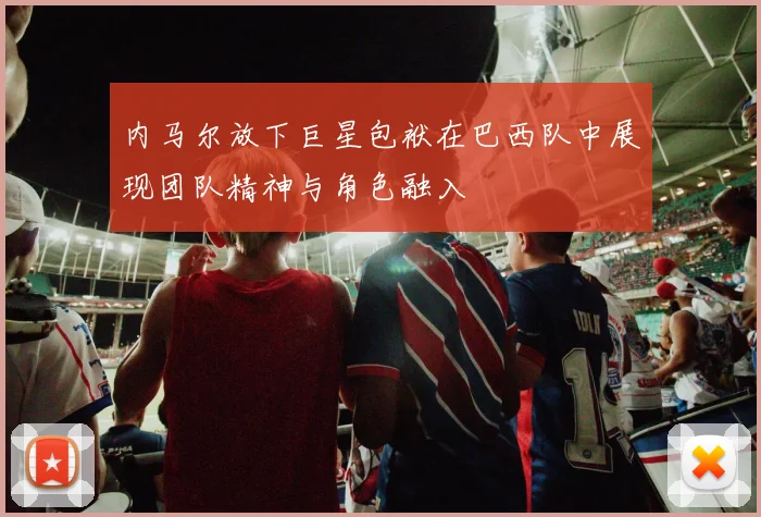 内马尔放下巨星包袱在巴西队中展现团队精神与角色融入