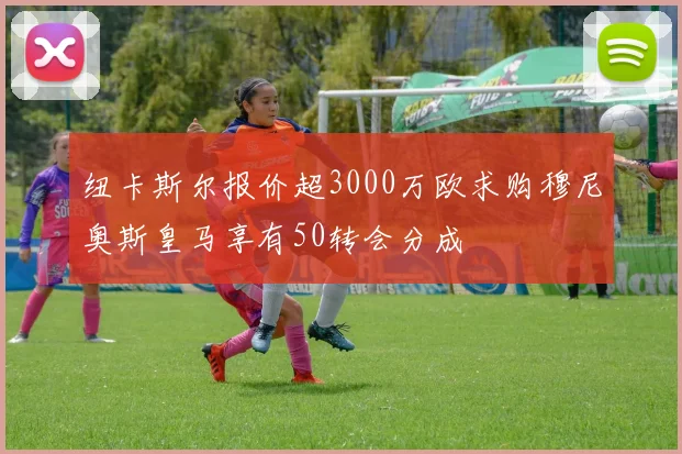 纽卡斯尔报价超3000万欧求购穆尼奥斯皇马享有50转会分成